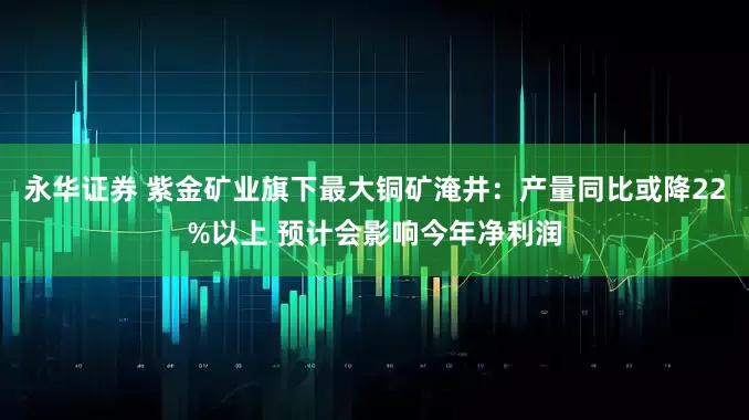 永华证券 紫金矿业旗下最大铜矿淹井：产量同比或降22%以上 预计会影响今年净利润