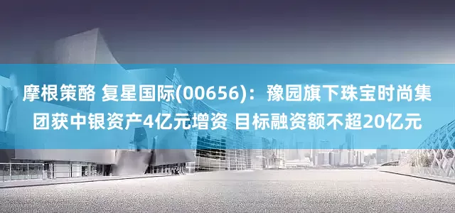 摩根策酪 复星国际(00656)：豫园旗下珠宝时尚集团获中银资产4亿元增资 目标融资额不超20亿元