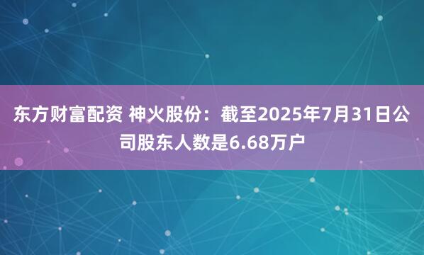 东方财富配资 神火股份：截至2025年7月31日公司股东人数是6.68万户