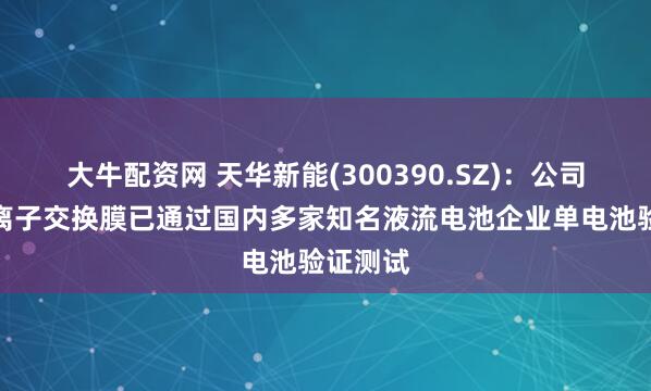 大牛配资网 天华新能(300390.SZ)：公司研制的离子交换膜已通过国内多家知名液流电池企业单电池验证测试