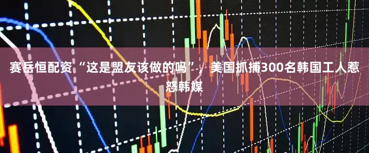 赛岳恒配资 “这是盟友该做的吗”，美国抓捕300名韩国工人惹怒韩媒