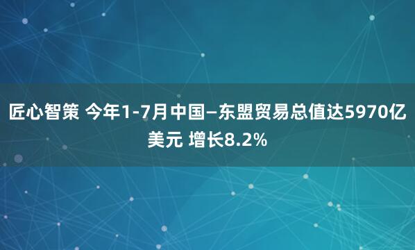 匠心智策 今年1-7月中国—东盟贸易总值达5970亿美元 增长8.2%