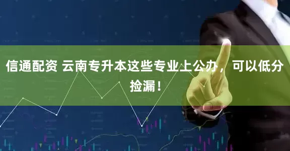 信通配资 云南专升本这些专业上公办，可以低分捡漏！