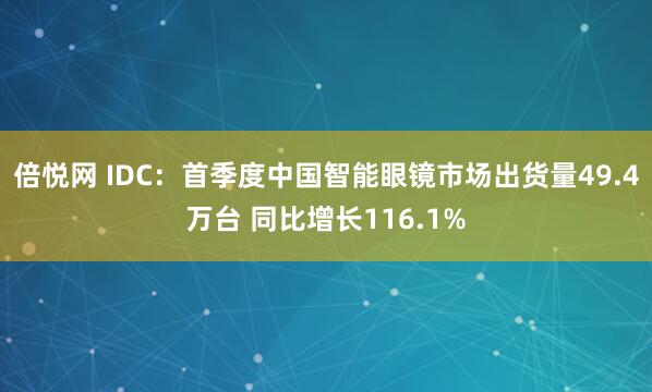 倍悦网 IDC：首季度中国智能眼镜市场出货量49.4万台 同比增长116.1%